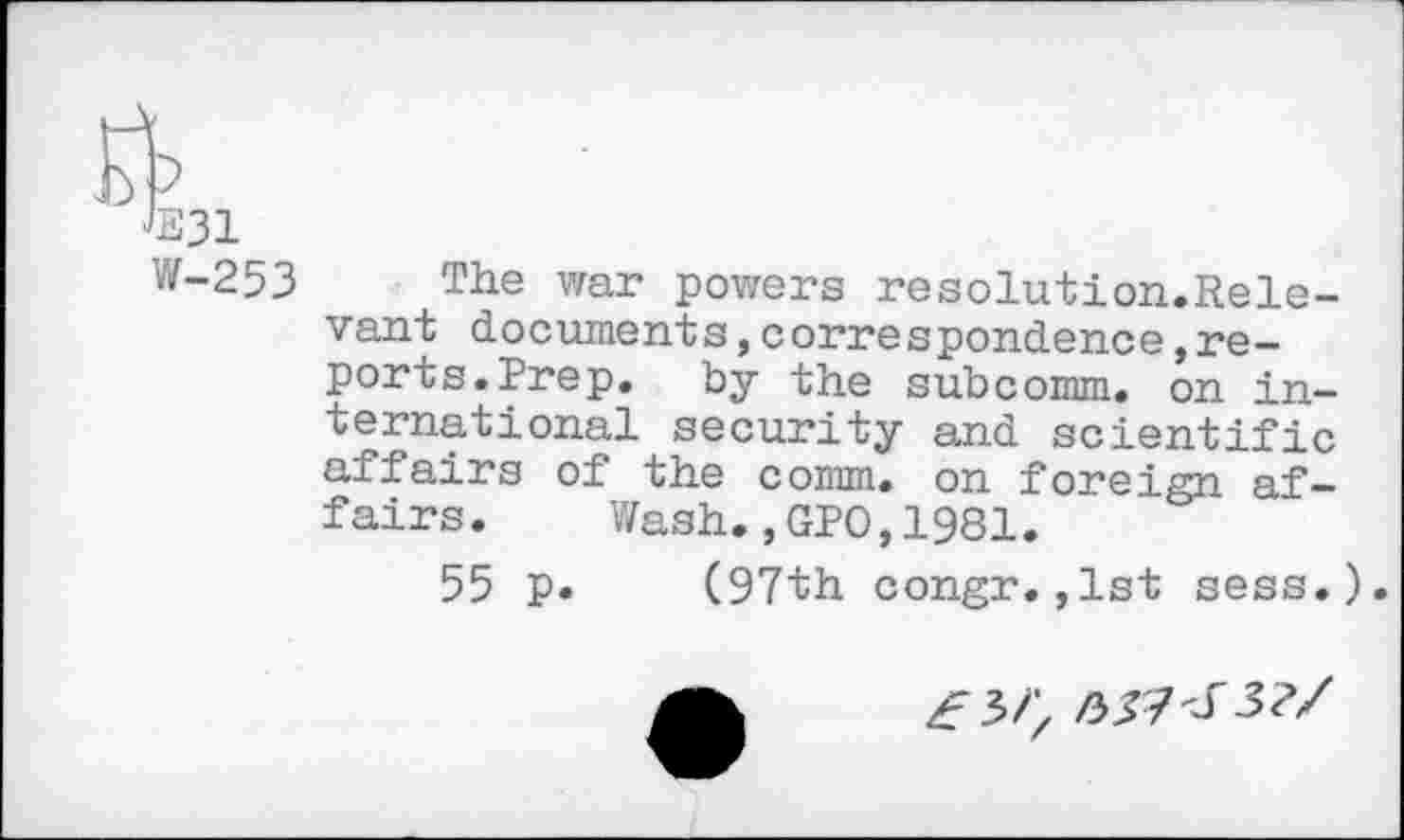 ﻿<B31
W-253 The war powers resolution.Rele-vant documents,correspondence»reports. Prep. by the subcomm, on international security and scientific affairs of the comm, on foreign af-fairs. Wash.,GPO,1981.
55 p. (97th congr.,1st sess.).
